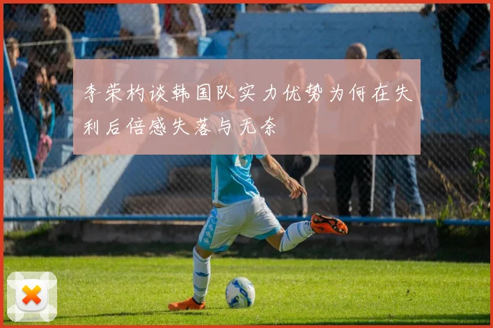 李荣杓谈韩国队实力优势为何在失利后倍感失落与无奈