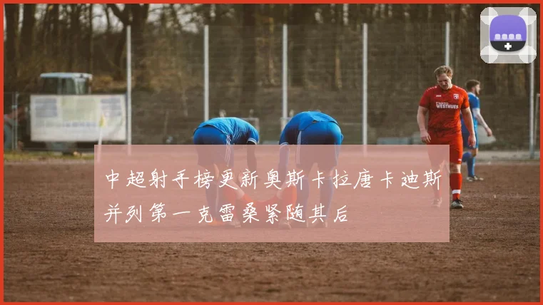中超射手榜更新奥斯卡拉唐卡迪斯并列第一克雷桑紧随其后