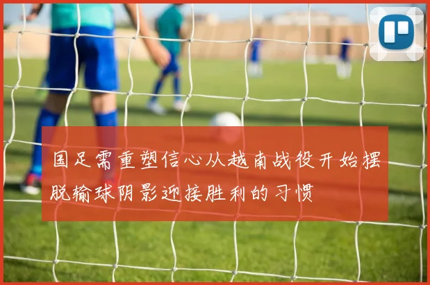 国足需重塑信心从越南战役开始摆脱输球阴影迎接胜利的习惯