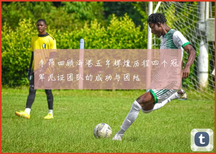 李昂回顾海港五年辉煌历程四个冠军见证团队的成功与团结