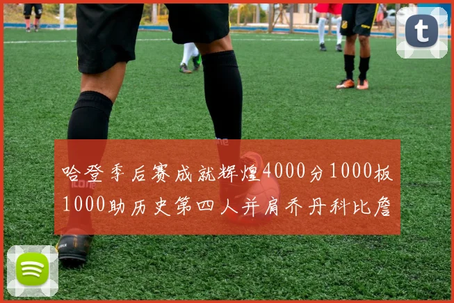 哈登季后赛成就辉煌4000分1000板1000助历史第四人并肩乔丹科比詹姆斯