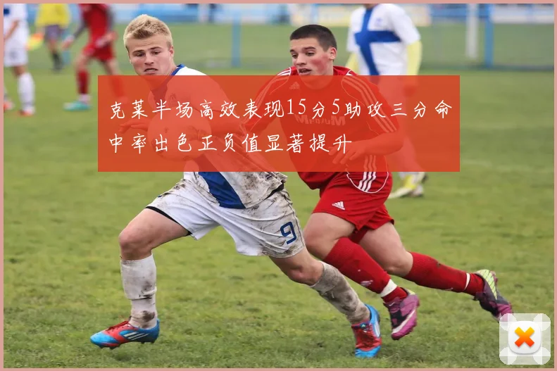 克莱半场高效表现15分5助攻三分命中率出色正负值显著提升