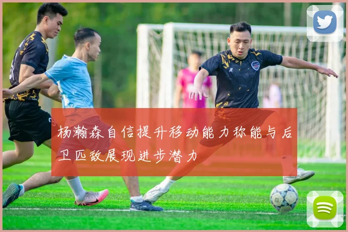 杨瀚森自信提升移动能力称能与后卫匹敌展现进步潜力
