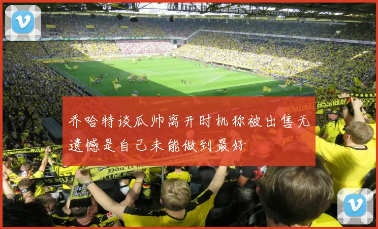 乔哈特谈瓜帅离开时机称被出售无遗憾是自己未能做到最好