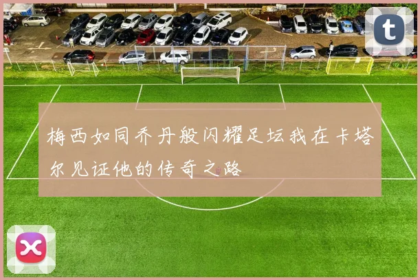 梅西如同乔丹般闪耀足坛我在卡塔尔见证他的传奇之路