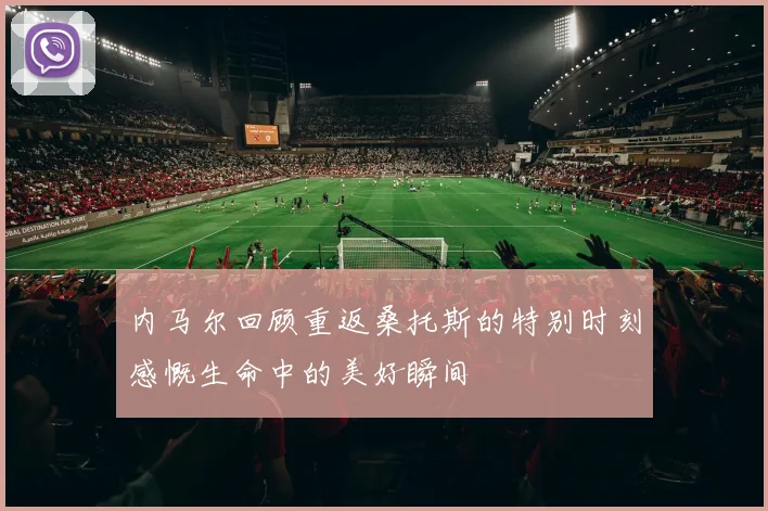 内马尔回顾重返桑托斯的特别时刻感慨生命中的美好瞬间