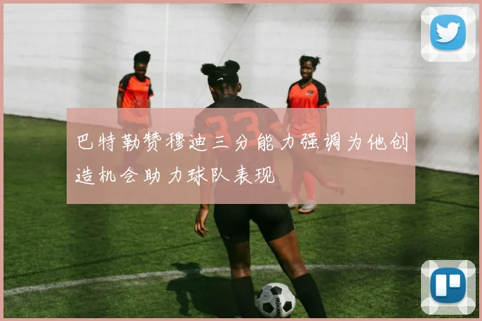 巴特勒赞穆迪三分能力强调为他创造机会助力球队表现