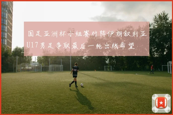 国足亚洲杯小组赛对阵伊朗叙利亚U17男足争取最后一轮出线希望