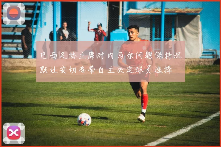 巴西足协主席对内马尔问题保持沉默让安切洛蒂自主决定球员选择