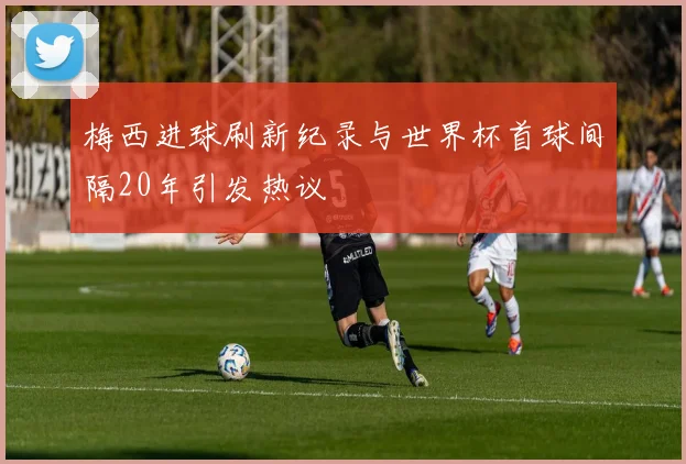 梅西进球刷新纪录与世界杯首球间隔20年引发热议