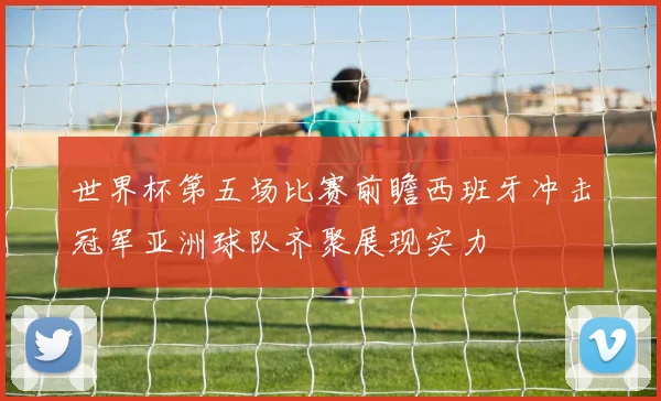 世界杯第五场比赛前瞻西班牙冲击冠军亚洲球队齐聚展现实力