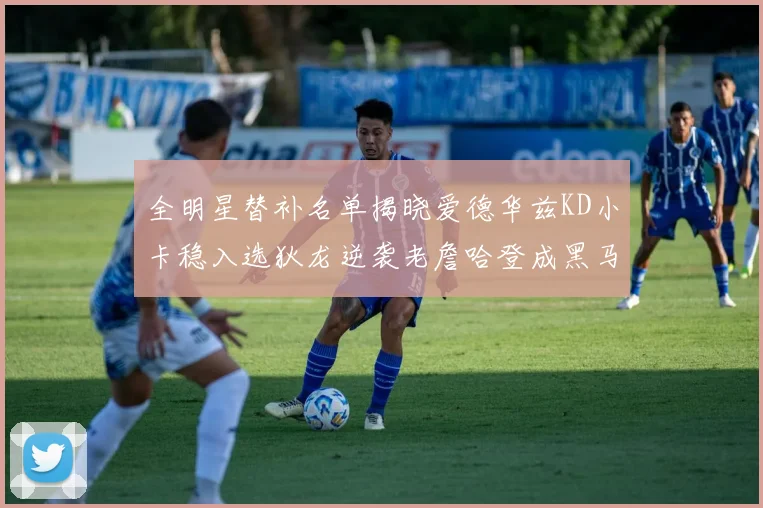 全明星替补名单揭晓爱德华兹KD小卡稳入选狄龙逆袭老詹哈登成黑马