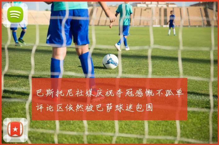 巴斯托尼社媒庆祝夺冠感慨不孤单评论区依然被巴萨球迷包围